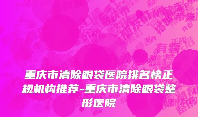 重庆市清除眼袋医院排名榜正规机构推荐-重庆市清除眼袋整形医院