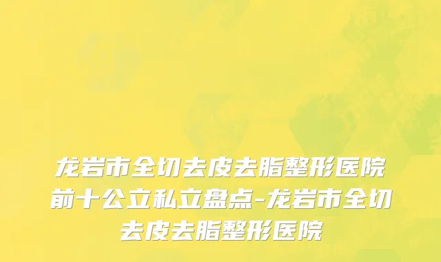 龙岩市全切去皮去脂整形医院前十公立私立盘点-龙岩市全切去皮去脂整形医院
