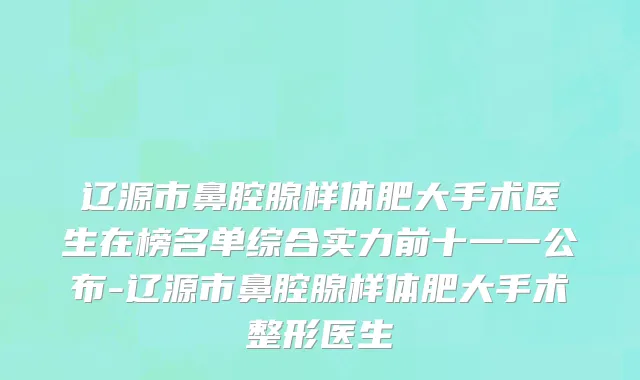 辽源市鼻腔腺样体肥大手术医生在榜名单综合实力前十一一公布-辽源市鼻腔腺样体肥大手术整形医生