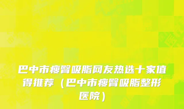 巴中市瘦臀吸脂网友热选十家值得推荐（巴中市瘦臀吸脂整形医院）