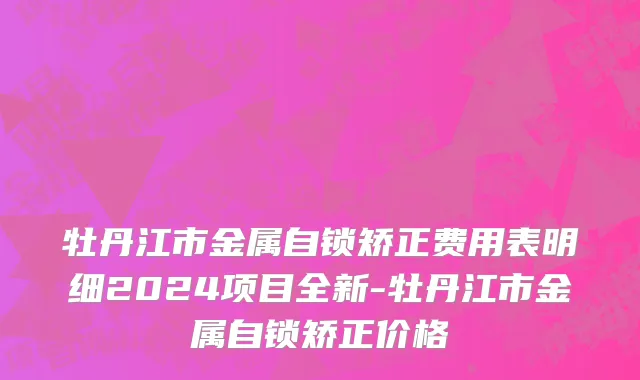 牡丹江市金属自锁矫正费用表明细2024项目全新-牡丹江市金属自锁矫正价格