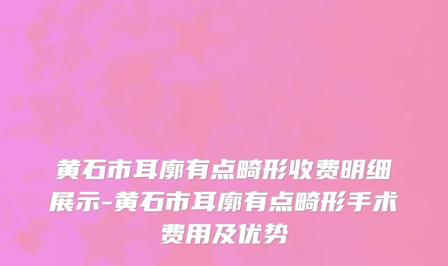 黄石市耳廓有点畸形收费明细展示-黄石市耳廓有点畸形手术费用及优势