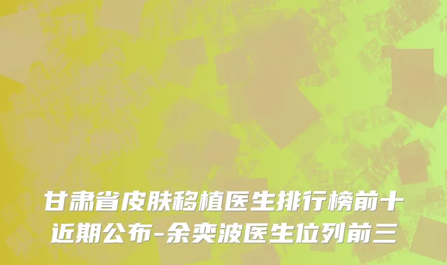 甘肃省皮肤移植医生排行榜前十近期公布-余奕波医生位列前三