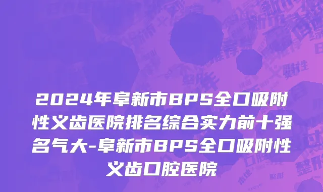 2024年阜新市BPS全口吸附性义齿医院排名综合实力前十强名气大-阜新市BPS全口吸附性义齿口腔医院