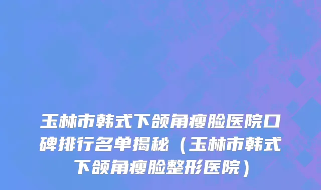 玉林市韩式下颌角瘦脸医院口碑排行名单揭秘（玉林市韩式下颌角瘦脸整形医院）