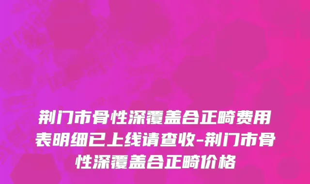 荆门市骨性深覆盖合正畸费用表明细已上线请查收-荆门市骨性深覆盖合正畸价格