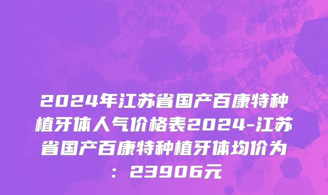 2024年江苏省国产百康特种植牙体人气价格表2024-江苏省国产百康特种植牙体均价为：23906元