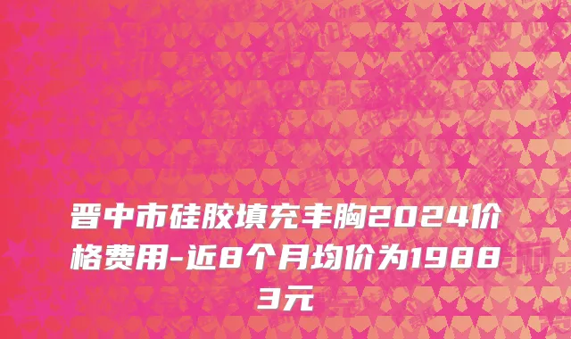 晋中市硅胶填充丰胸2024价格费用-近8个月均价为19883元