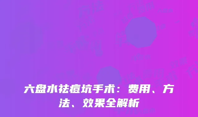 六盘水祛痘坑手术：费用、方法、效果全解析