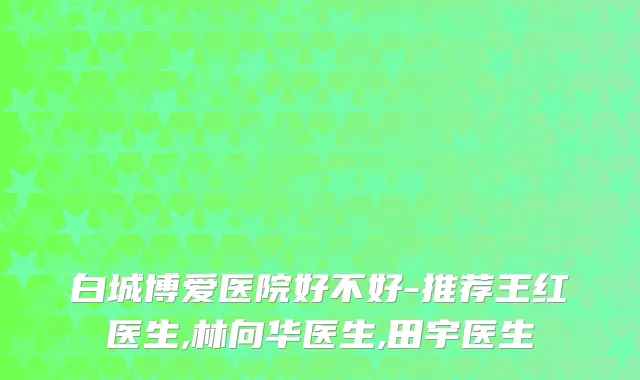 白城博爱医院好不好-推荐王红医生,林向华医生,田宇医生