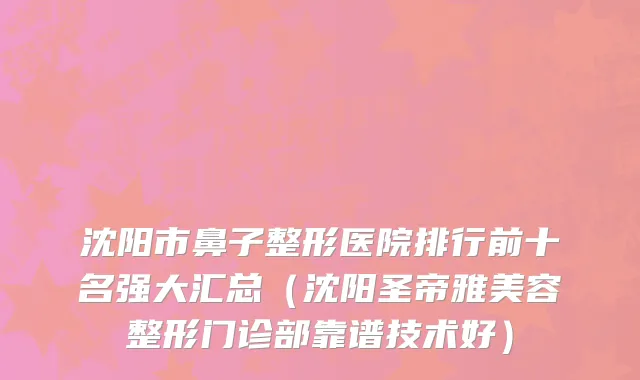 沈阳市鼻子整形医院排行前十名强大汇总（沈阳圣帝雅美容整形门诊部靠谱技术好）