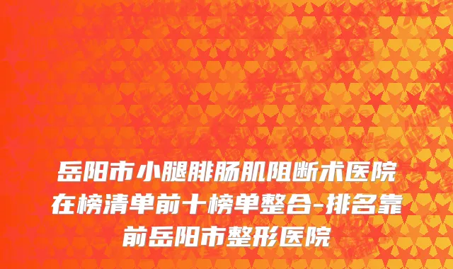 岳阳市小腿腓肠肌阻断术医院在榜清单前十榜单整合-排名靠前岳阳市整形医院