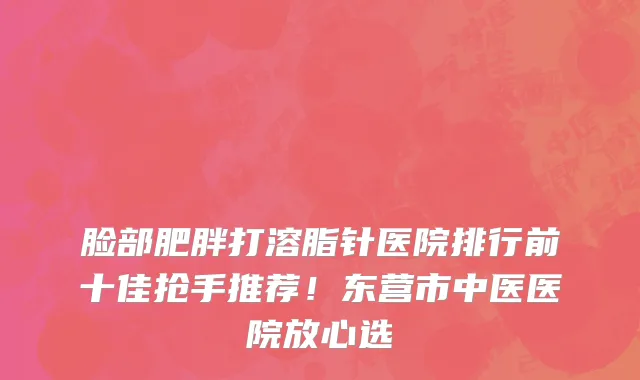 脸部肥胖打溶脂针医院排行前十佳抢手推荐!东营市中医医院放心选