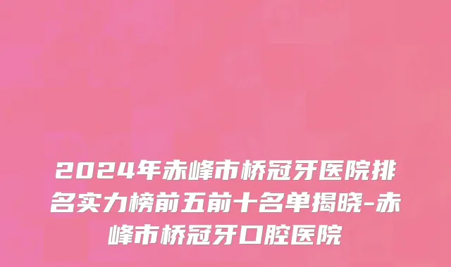 2024年赤峰市桥冠牙医院排名实力榜前五前十名单揭晓-赤峰市桥冠牙口腔医院