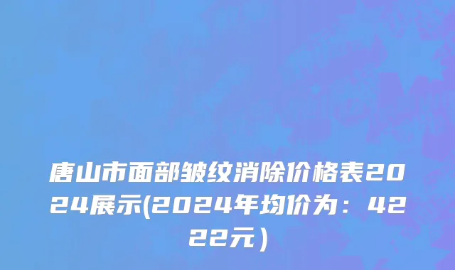 唐山市面部皱纹消除价格表2024展示(2024年均价为：4222元）