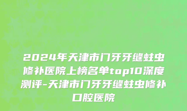 2024年天津市门牙牙缝蛀虫修补医院上榜名单top10深度测评-天津市门牙牙缝蛀虫修补口腔医院