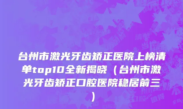 台州市激光牙齿矫正医院上榜清单top10全新揭晓（台州市激光牙齿矫正口腔医院稳居前三）