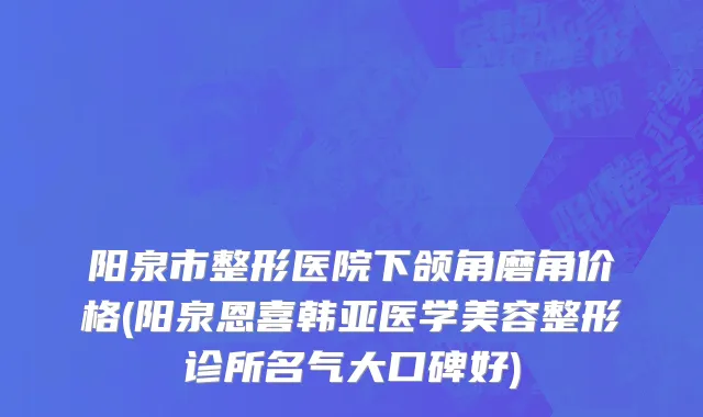 阳泉市整形医院下颌角磨角价格(阳泉恩喜韩亚医学美容整形诊所名气大口碑好)