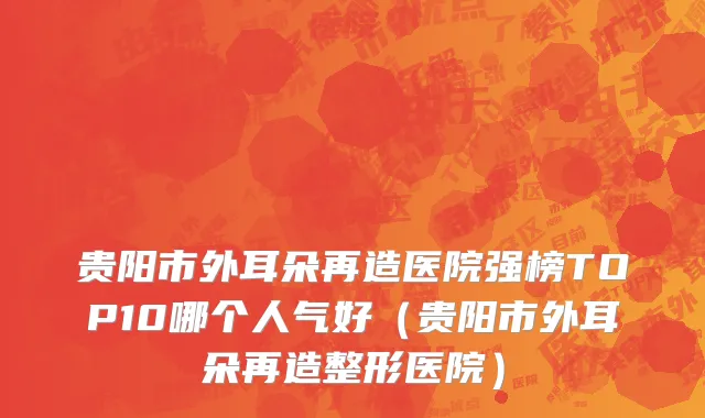 贵阳市外耳朵再造医院强榜TOP10哪个人气好（贵阳市外耳朵再造整形医院）