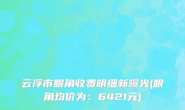 云浮市眼角收费明细新曝光(眼角均价为：6421元)