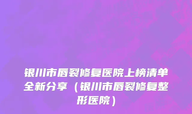银川市唇裂修复医院上榜清单全新分享（银川市唇裂修复整形医院）