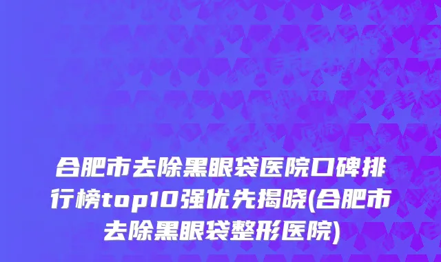 合肥市去除黑眼袋医院口碑排行榜top10强优先揭晓(合肥市去除黑眼袋整形医院)