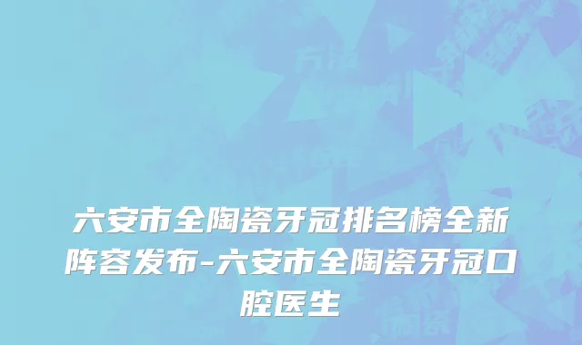 六安市全陶瓷牙冠排名榜全新阵容发布-六安市全陶瓷牙冠口腔医生