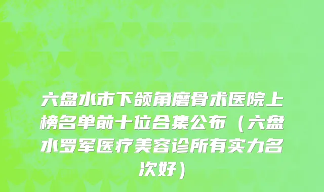 六盘水市下颌角磨骨术医院上榜名单前十位合集公布（六盘水罗军医疗美容诊所有实力名次好）