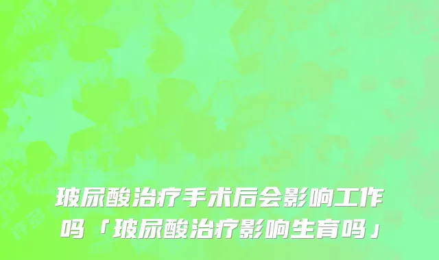 玻尿酸治疗手术后会影响工作吗「玻尿酸治疗影响生育吗」