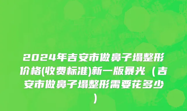2024年吉安市做鼻子塌整形价格(收费标准)新一版暴光（吉安市做鼻子塌整形需要花多少）