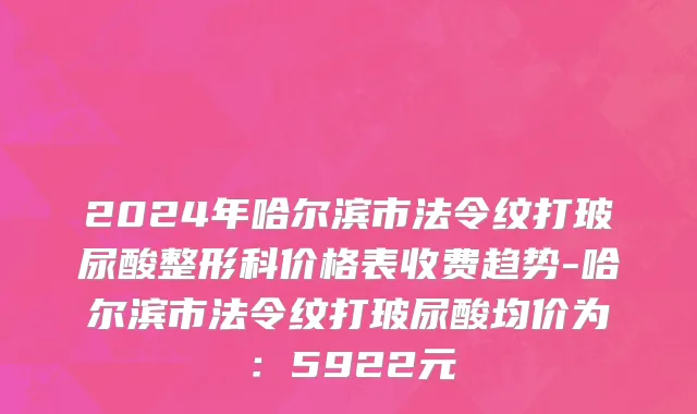 2024年哈尔滨市法令纹打玻尿酸整形科价格表收费趋势-哈尔滨市法令纹打玻尿酸均价为：5922元