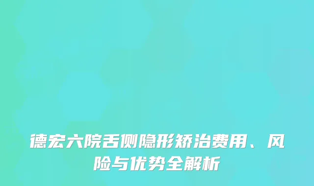德宏六院舌侧隐形矫治费用、风险与优势全解析