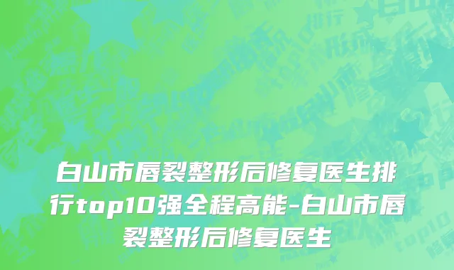 白山市唇裂整形后修复医生排行top10强全程高能-白山市唇裂整形后修复医生