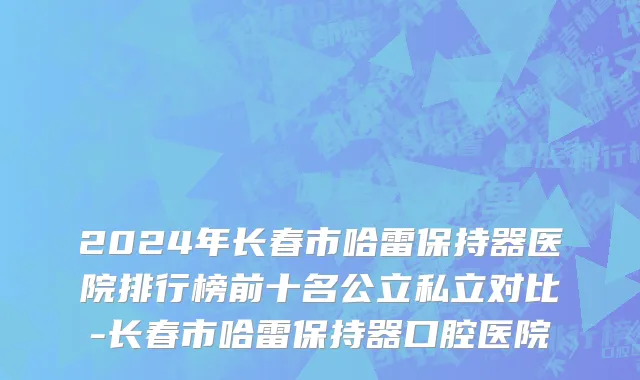 2024年长春市哈雷保持器医院排行榜前十名公立私立对比-长春市哈雷保持器口腔医院
