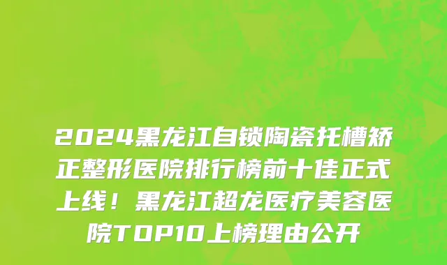 2024黑龙江自锁陶瓷托槽矫正整形医院排行榜前十佳正式上线!黑龙江超龙医疗美容医院TOP10上榜理由公开