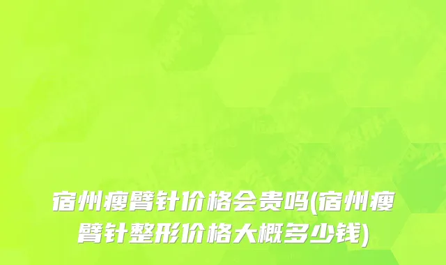 宿州瘦臂针价格会贵吗(宿州瘦臂针整形价格大概多少钱)