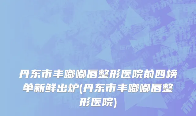 丹东市丰嘟嘟唇整形医院前四榜单新鲜出炉(丹东市丰嘟嘟唇整形医院)