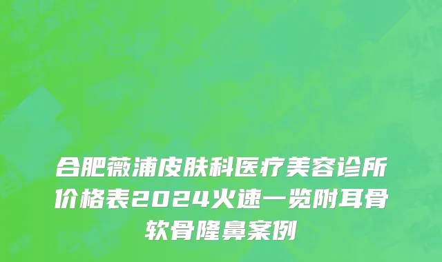合肥薇浦皮肤科医疗美容诊所价格表2024火速一览附耳骨软骨隆鼻案例