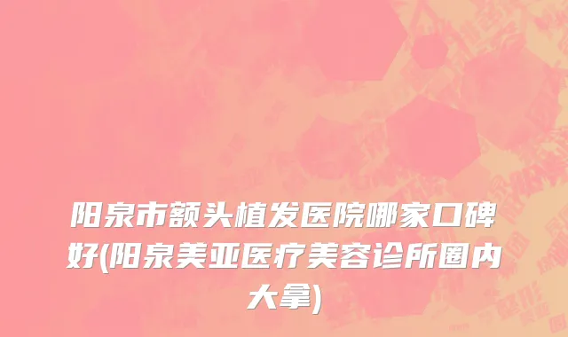 阳泉市额头植发医院哪家口碑好(阳泉美亚医疗美容诊所圈内大拿)