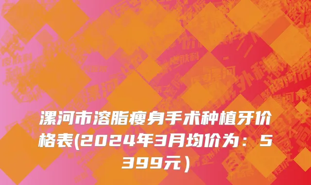 漯河市溶脂瘦身手术种植牙价格表(2024年3月均价为：5399元）