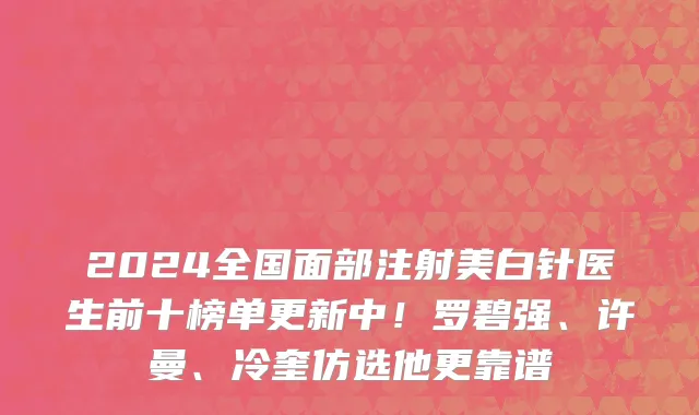 2024全国面部注射美白针医生前十榜单更新中!罗碧强、许曼、冷奎仿选他更靠谱