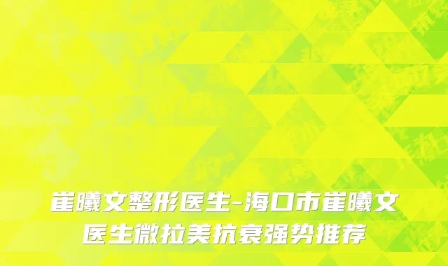 崔曦文整形医生-海口市崔曦文医生微拉美抗衰强势推荐
