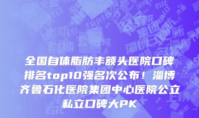 全国自体脂肪丰额头医院口碑排名top10强名次公布!淄博齐鲁石化医院集团中心医院公立私立口碑大PK