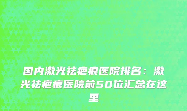 国内激光祛疤痕医院排名：激光祛疤痕医院前50位汇总在这里