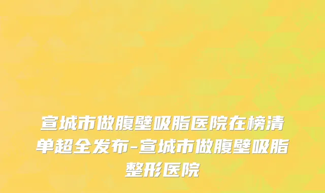 宣城市做腹壁吸脂医院在榜清单超全发布-宣城市做腹壁吸脂整形医院