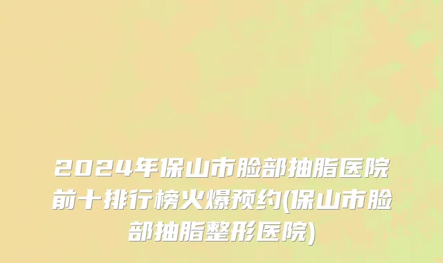 2024年保山市脸部抽脂医院前十排行榜火爆预约(保山市脸部抽脂整形医院)