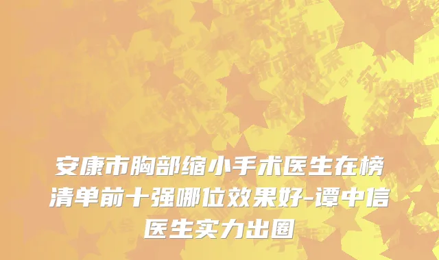 安康市胸部缩小手术医生在榜清单前十强哪位效果好-谭中信医生实力出圈