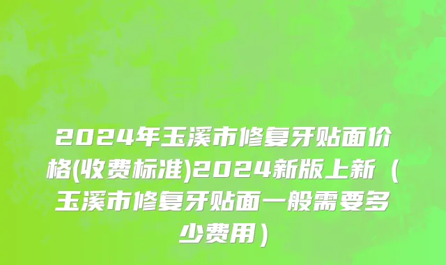 2024年玉溪市修复牙贴面价格(收费标准)2024新版上新（玉溪市修复牙贴面一般需要多少费用）