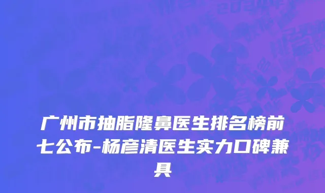 广州市抽脂隆鼻医生排名榜前七公布-杨彦清医生实力口碑兼具