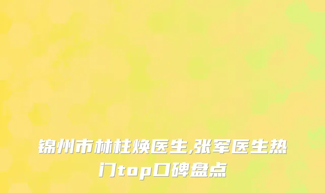 锦州市林柱焕医生,张军医生热门top口碑盘点